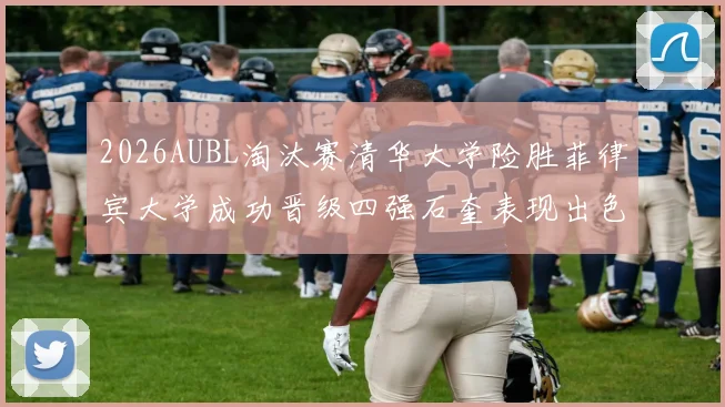 2026AUBL淘汰赛清华大学险胜菲律宾大学成功晋级四强石奎表现出色贡献26分5篮板6助攻