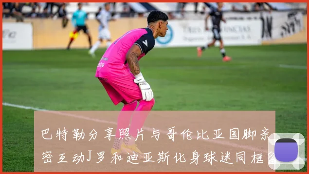 巴特勒分享照片与哥伦比亚国脚亲密互动J罗和迪亚斯化身球迷同框留念