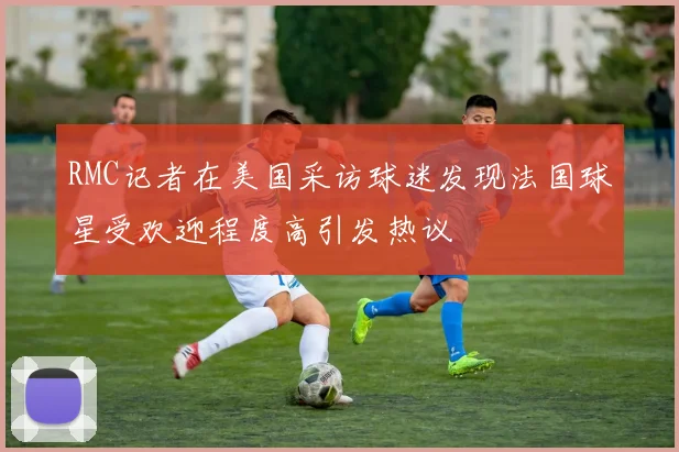 RMC记者在美国采访球迷发现法国球星受欢迎程度高引发热议