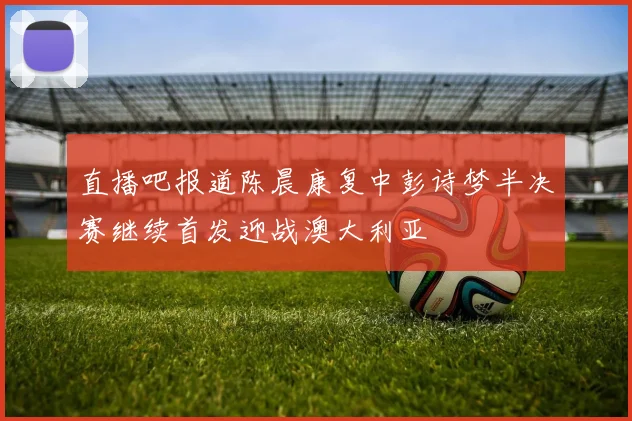 直播吧报道陈晨康复中彭诗梦半决赛继续首发迎战澳大利亚