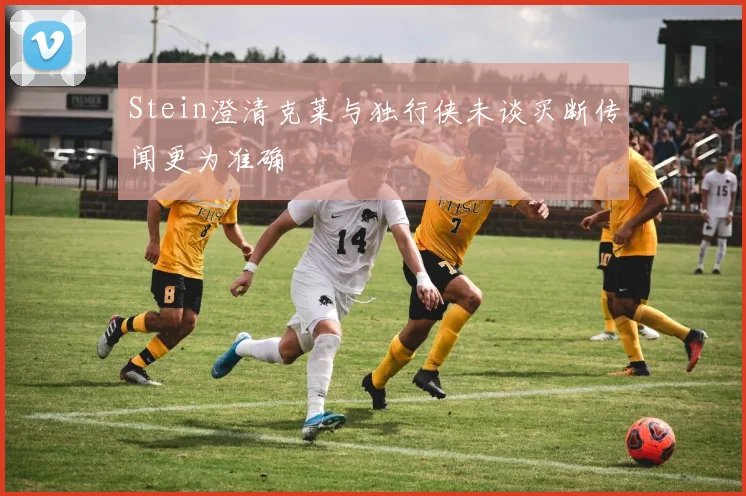 Stein澄清克莱与独行侠未谈买断传闻更为准确