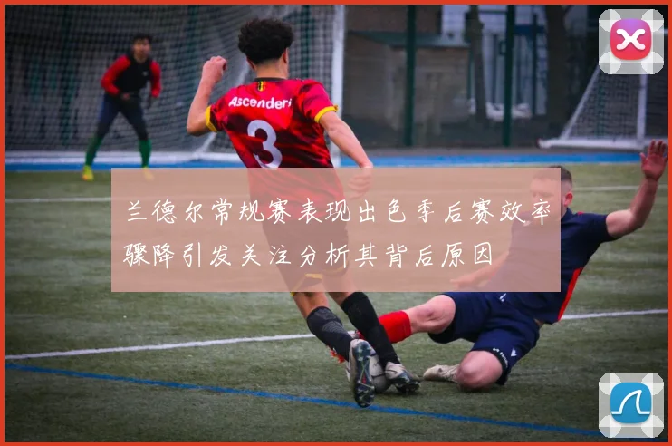 兰德尔常规赛表现出色季后赛效率骤降引发关注分析其背后原因