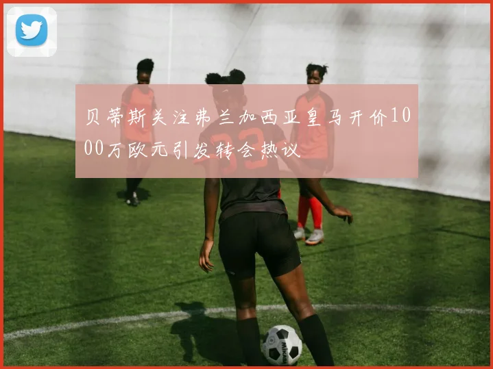 贝蒂斯关注弗兰加西亚皇马开价1000万欧元引发转会热议
