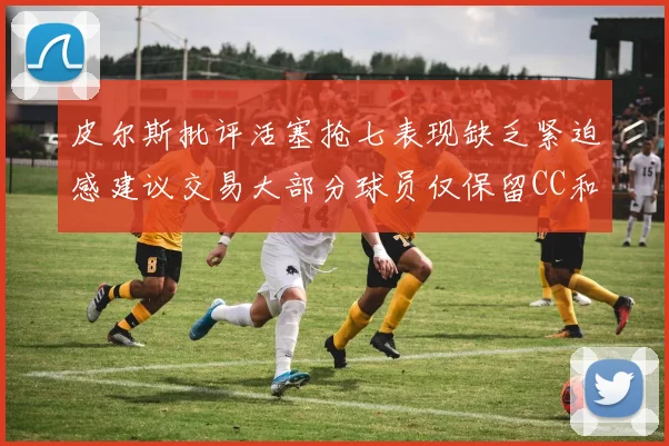 皮尔斯批评活塞抢七表现缺乏紧迫感建议交易大部分球员仅保留CC和詹金斯