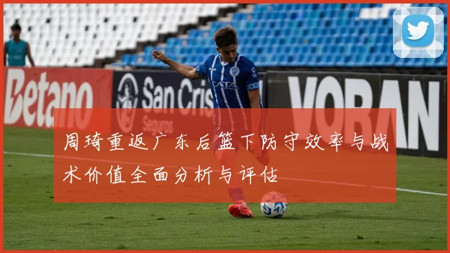 周琦重返广东后篮下防守效率与战术价值全面分析与评估