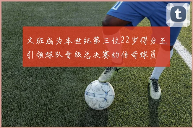 文班成为本世纪第三位22岁得分王引领球队晋级总决赛的传奇球员