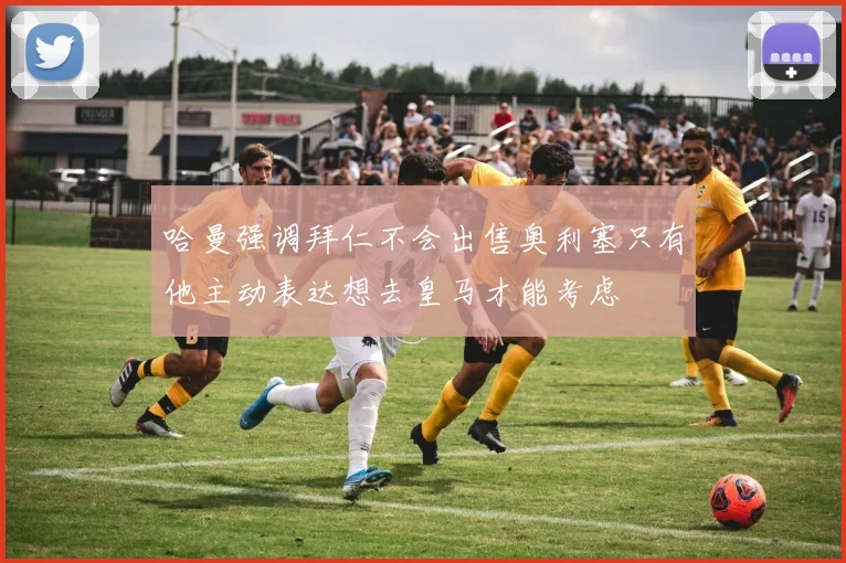 哈曼强调拜仁不会出售奥利塞只有他主动表达想去皇马才能考虑