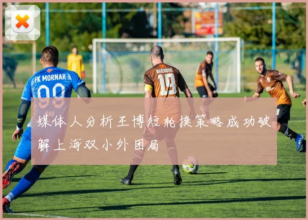 媒体人分析王博短轮换策略成功破解上海双小外困局