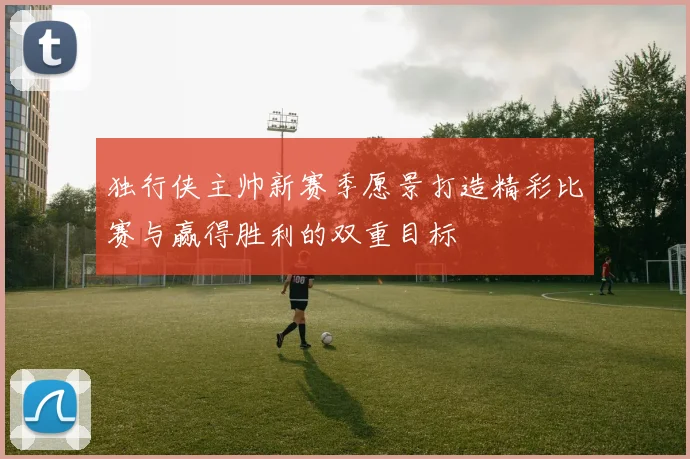 独行侠主帅新赛季愿景打造精彩比赛与赢得胜利的双重目标