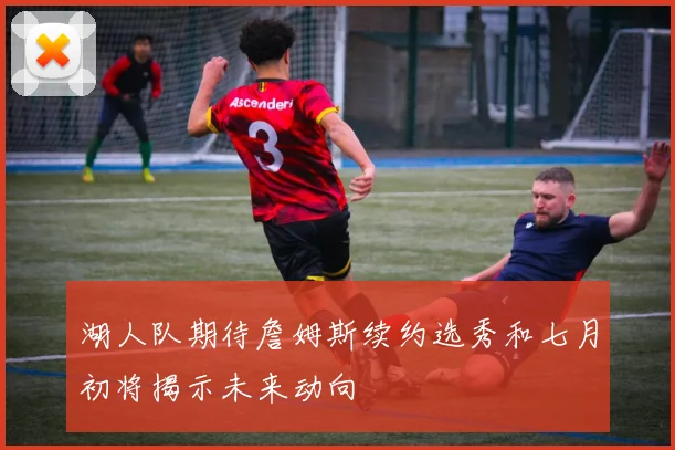 湖人队期待詹姆斯续约选秀和七月初将揭示未来动向