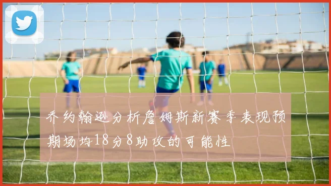 乔约翰逊分析詹姆斯新赛季表现预期场均18分8助攻的可能性
