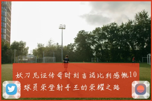 妖刀见证传奇时刻吉诺比利感慨10号球员荣登射手王的荣耀之路