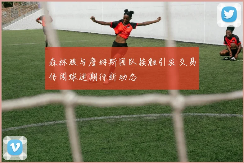 森林狼与詹姆斯团队接触引发交易传闻球迷期待新动态