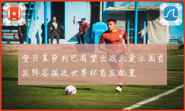 登贝莱萨利巴有望出战北爱法国首发阵容接近世界杯首发配置