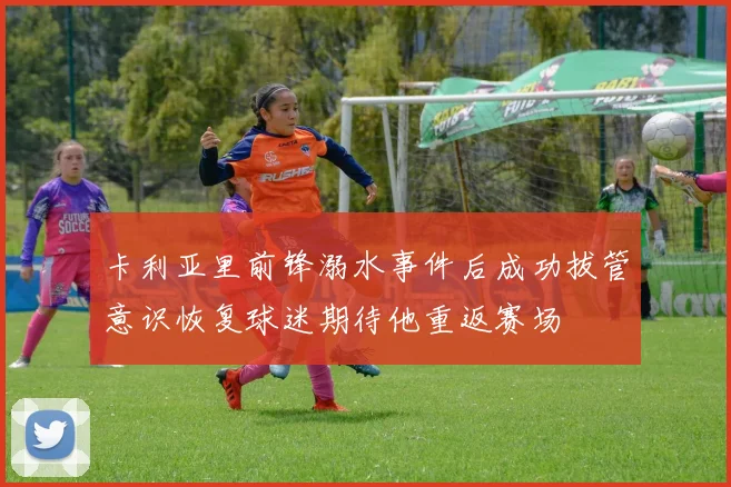 卡利亚里前锋溺水事件后成功拔管意识恢复球迷期待他重返赛场