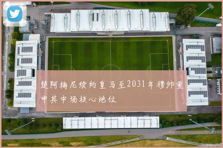 楚阿梅尼续约皇马至2031年穆帅重申其中场核心地位