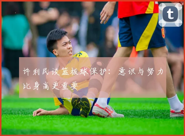 许利民谈篮板球保护：意识与努力比身高更重要