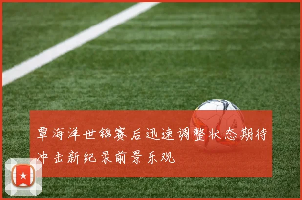 覃海洋世锦赛后迅速调整状态期待冲击新纪录前景乐观