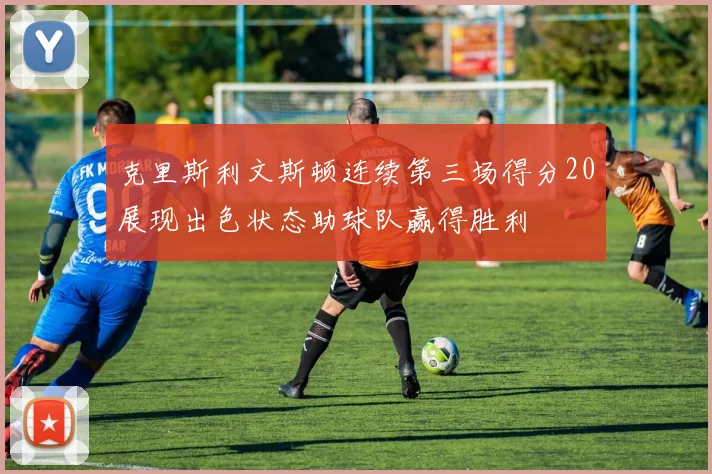 克里斯利文斯顿连续第三场得分20展现出色状态助球队赢得胜利