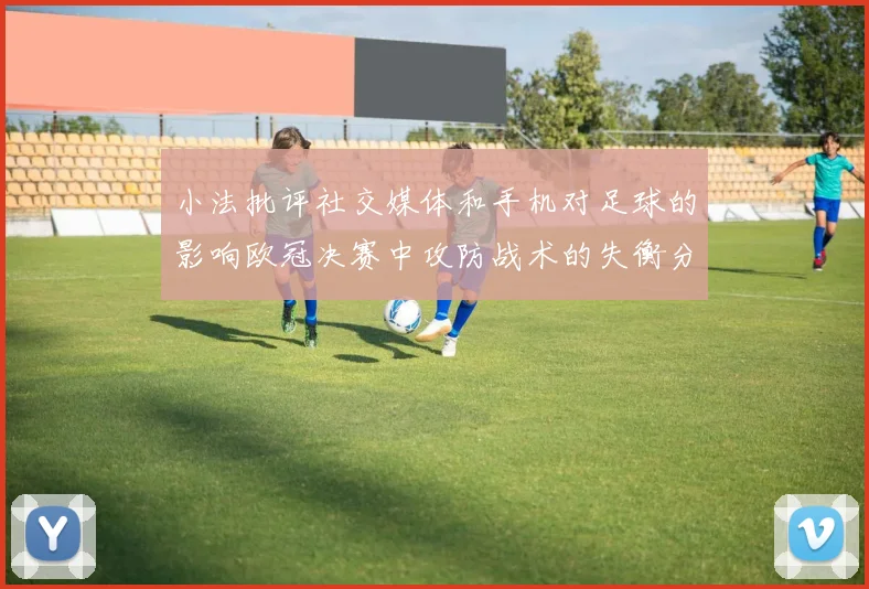 小法批评社交媒体和手机对足球的影响欧冠决赛中攻防战术的失衡分析