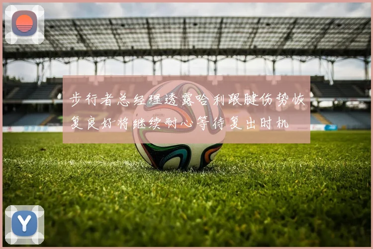 步行者总经理透露哈利跟腱伤势恢复良好将继续耐心等待复出时机