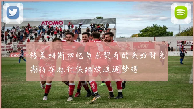 格莱姆斯回忆与东契奇的美好时光期待在独行侠继续追逐梦想