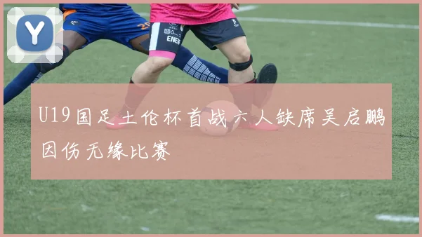 U19国足土伦杯首战六人缺席吴启鹏因伤无缘比赛