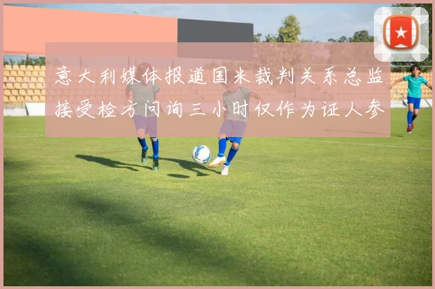 意大利媒体报道国米裁判关系总监接受检方问询三小时仅作为证人参与调查