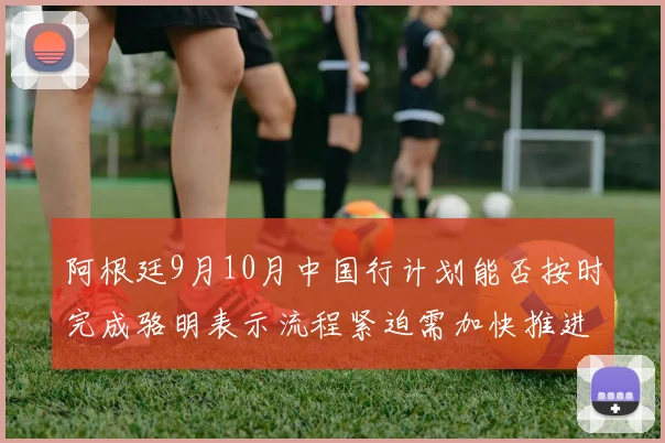 阿根廷9月10月中国行计划能否按时完成骆明表示流程紧迫需加快推进