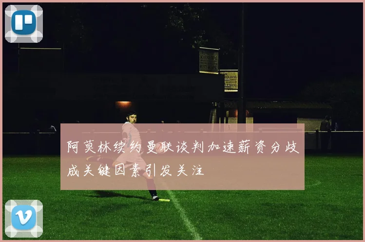 阿莫林续约曼联谈判加速薪资分歧成关键因素引发关注